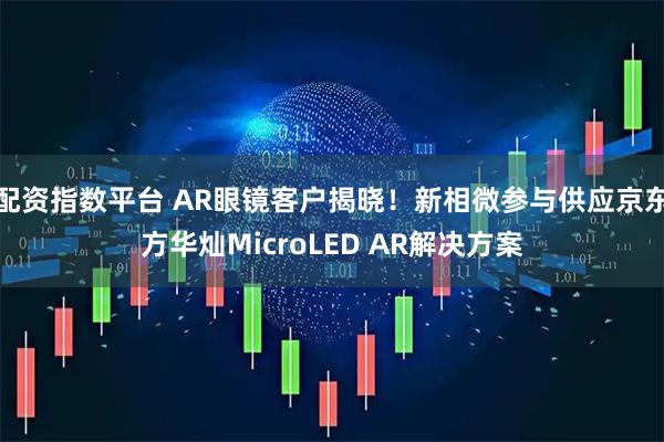 配资指数平台 AR眼镜客户揭晓！新相微参与供应京东方华灿MicroLED AR解决方案