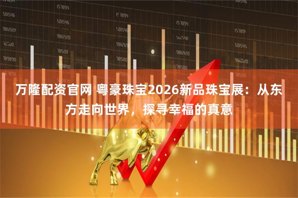 万隆配资官网 粤豪珠宝2026新品珠宝展：从东方走向世界，探寻幸福的真意