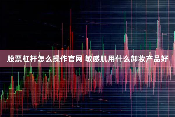 股票杠杆怎么操作官网 敏感肌用什么卸妆产品好