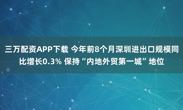 三万配资APP下载 今年前8个月深圳进出口规模同比增长0.3% 保持“内地外贸第一城”地位