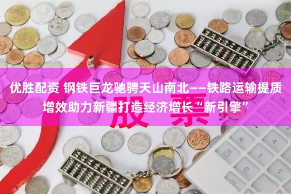 优胜配资 钢铁巨龙驰骋天山南北——铁路运输提质增效助力新疆打造经济增长“新引擎”