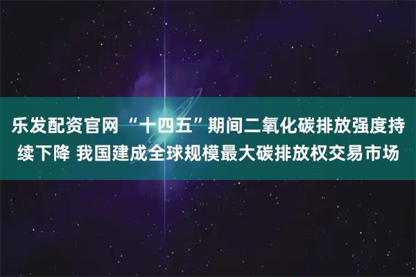 乐发配资官网 “十四五”期间二氧化碳排放强度持续下降 我国建成全球规模最大碳排放权交易市场