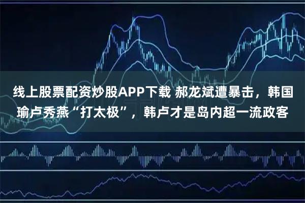 线上股票配资炒股APP下载 郝龙斌遭暴击，韩国瑜卢秀燕“打太极”，韩卢才是岛内超一流政客