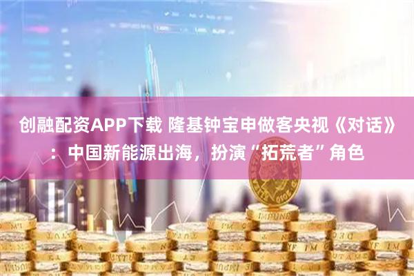 创融配资APP下载 隆基钟宝申做客央视《对话》：中国新能源出海，扮演“拓荒者”角色