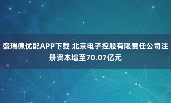 盛瑞德优配APP下载 北京电子控股有限责任公司注册资本增至70.07亿元