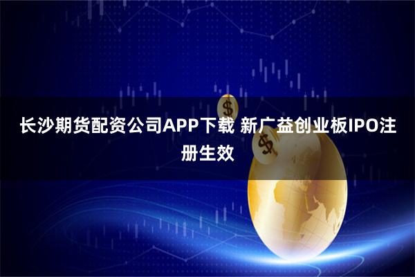 长沙期货配资公司APP下载 新广益创业板IPO注册生效