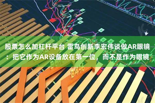 股票怎么加杠杆平台 雷鸟创新李宏伟谈做AR眼镜：把它作为AR设备放在第一位，而不是作为眼镜