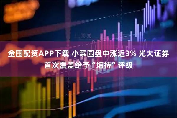 金囤配资APP下载 小菜园盘中涨近3% 光大证券首次覆盖给予“增持”评级