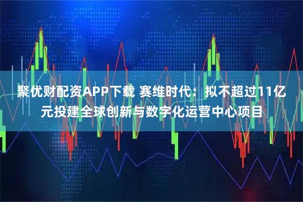 聚优财配资APP下载 赛维时代：拟不超过11亿元投建全球创新与数字化运营中心项目
