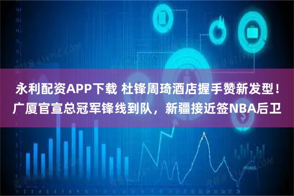 永利配资APP下载 杜锋周琦酒店握手赞新发型！广厦官宣总冠军锋线到队，新疆接近签NBA后卫