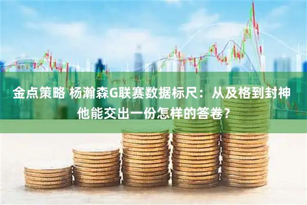 金点策略 杨瀚森G联赛数据标尺：从及格到封神 他能交出一份怎样的答卷？