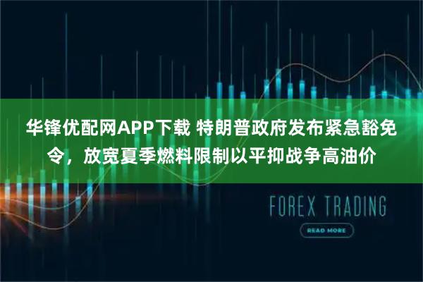 华锋优配网APP下载 特朗普政府发布紧急豁免令，放宽夏季燃料限制以平抑战争高油价