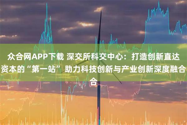 众合网APP下载 深交所科交中心：打造创新直达资本的“第一站” 助力科技创新与产业创新深度融合