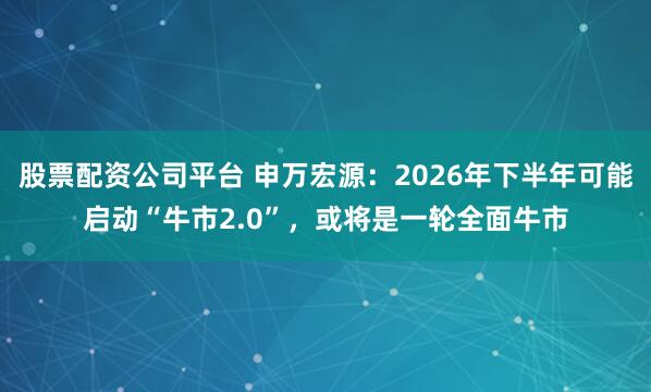 股票配资公司平台 申万宏源：2026年下半年可能启动“牛市2.0”，或将是一轮全面牛市