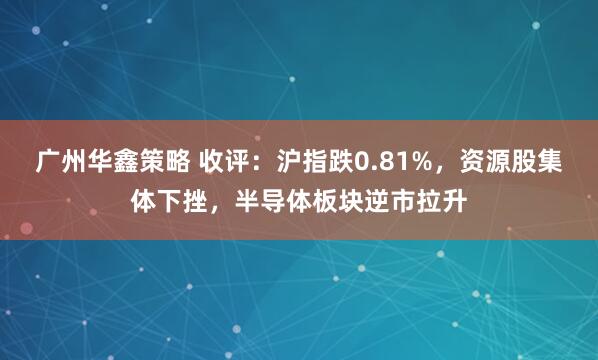 广州华鑫策略 收评：沪指跌0.81%，资源股集体下挫，半导体板块逆市拉升