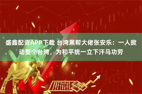 盛鑫配资APP下载 台湾黑帮大佬张安乐：一人掀动整个台湾，为和平统一立下汗马功劳