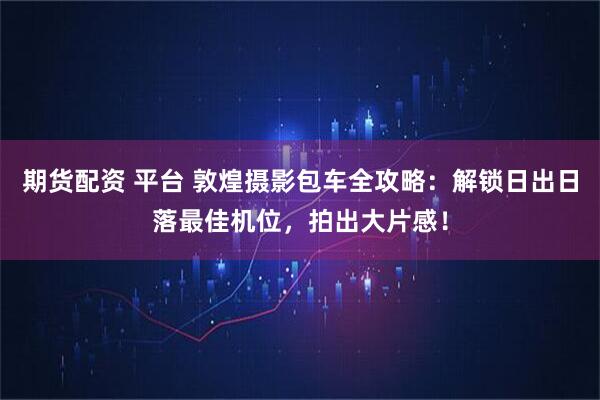 期货配资 平台 敦煌摄影包车全攻略：解锁日出日落最佳机位，拍出大片感！