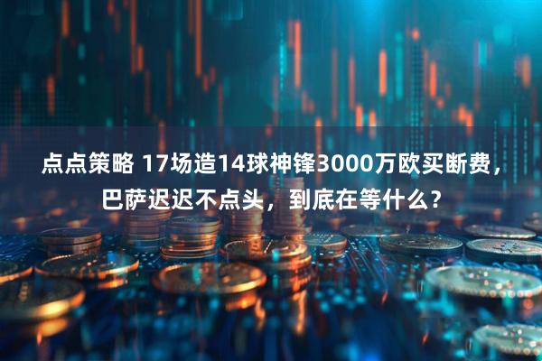 点点策略 17场造14球神锋3000万欧买断费，巴萨迟迟不点头，到底在等什么？
