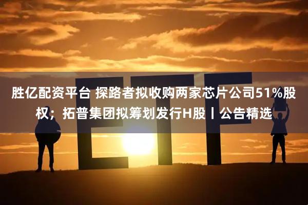 胜亿配资平台 探路者拟收购两家芯片公司51%股权；拓普集团拟筹划发行H股丨公告精选