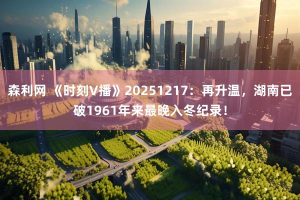森利网 《时刻V播》20251217：再升温，湖南已破1961年来最晚入冬纪录！