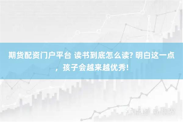 期货配资门户平台 读书到底怎么读? 明白这一点，孩子会越来越优秀!