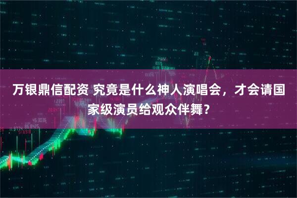 万银鼎信配资 究竟是什么神人演唱会，才会请国家级演员给观众伴舞？