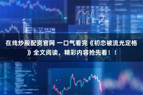 在线炒股配资官网 一口气看完《初恋被流光定格》全文阅读，精彩内容抢先看！！