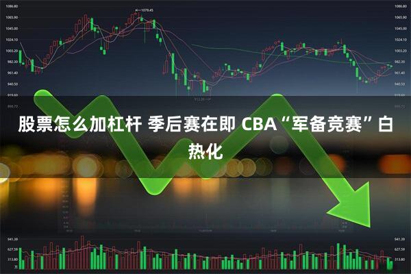 股票怎么加杠杆 季后赛在即 CBA“军备竞赛”白热化