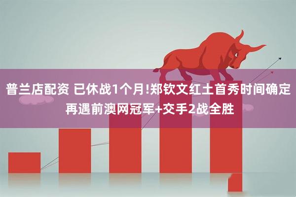 普兰店配资 已休战1个月!郑钦文红土首秀时间确定 再遇前澳网冠军+交手2战全胜
