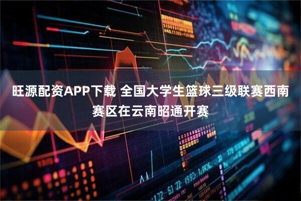 旺源配资APP下载 全国大学生篮球三级联赛西南赛区在云南昭通开赛