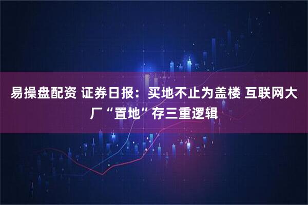 易操盘配资 证券日报：买地不止为盖楼 互联网大厂“置地”存三重逻辑