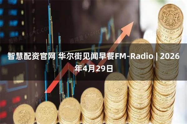 智慧配资官网 华尔街见闻早餐FM-Radio | 2026年4月29日