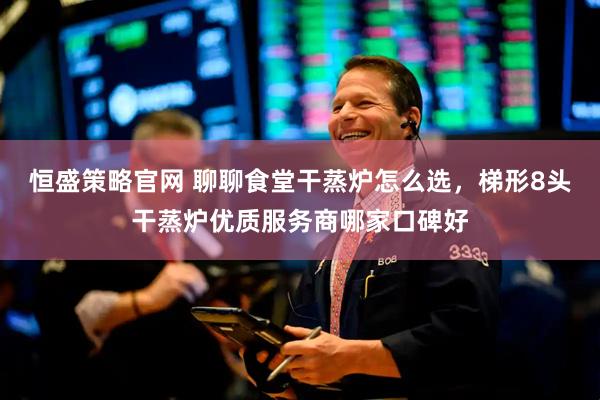 恒盛策略官网 聊聊食堂干蒸炉怎么选，梯形8头干蒸炉优质服务商哪家口碑好
