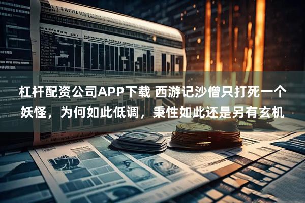 杠杆配资公司APP下载 西游记沙僧只打死一个妖怪，为何如此低调，秉性如此还是另有玄机