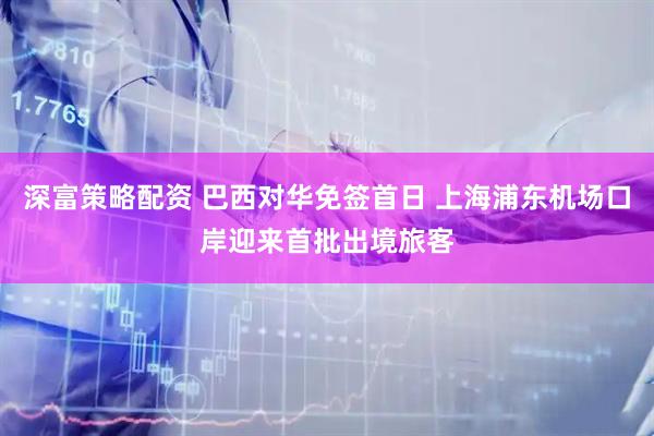深富策略配资 巴西对华免签首日 上海浦东机场口岸迎来首批出境旅客