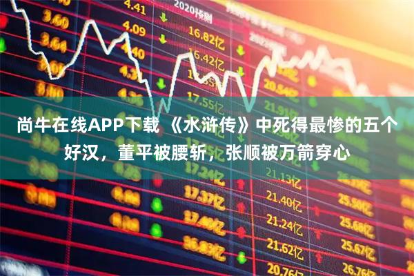尚牛在线APP下载 《水浒传》中死得最惨的五个好汉，董平被腰斩，张顺被万箭穿心