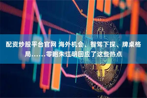 配资炒股平台官网 海外机会、智驾下探、牌桌格局……零跑朱江明回应了这些热点