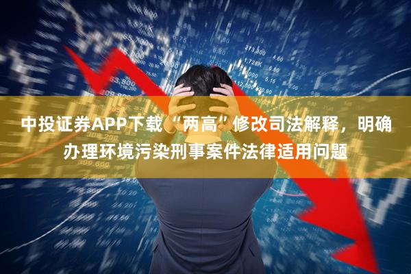 中投证券APP下载 “两高”修改司法解释，明确办理环境污染刑事案件法律适用问题