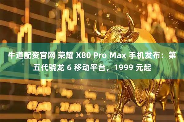 牛道配资官网 荣耀 X80 Pro Max 手机发布:第五代骁龙 6 移动平台,1999 元起