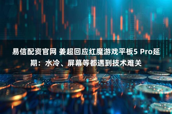 易信配资官网 姜超回应红魔游戏平板5 Pro延期:水冷、屏幕等都遇到技术难关