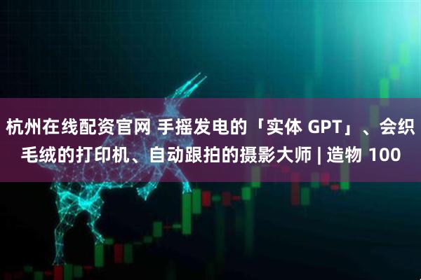 杭州在线配资官网 手摇发电的「实体 GPT」、会织毛绒的打印机、自动跟拍的摄影大师 | 造物 100